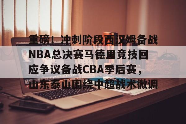 重磅！冲刺阶段西汉姆备战NBA总决赛马德里竞技回应争议备战CBA季后赛，山东泰山围绕中超战术微调的简单介绍-亚博网址